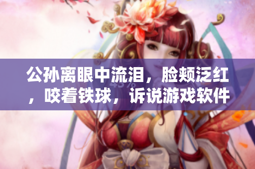 公孫離眼中流淚，臉頰泛紅，咬著鐵球，訴說游戲軟件開發(fā)的坎坷歷程