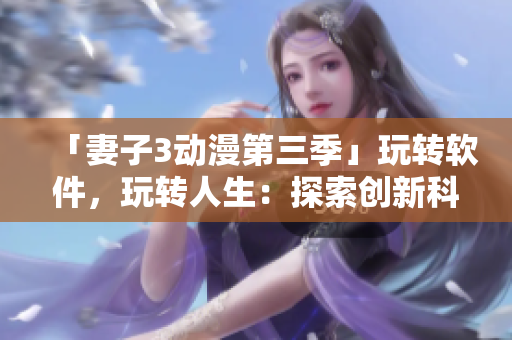 「妻子3動(dòng)漫第三季」玩轉(zhuǎn)軟件，玩轉(zhuǎn)人生：探索創(chuàng)新科技帶來(lái)的全新視界！