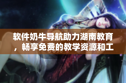 軟件奶牛導航助力湖南教育，暢享免費的教學資源和工具