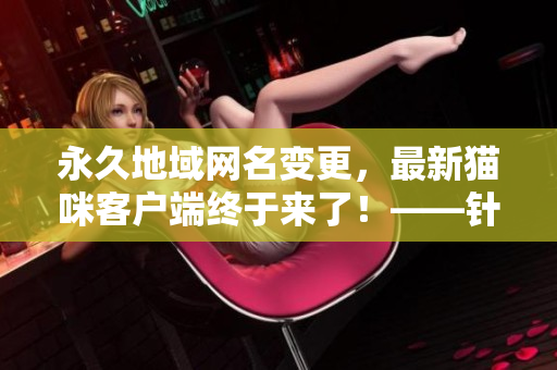 永久地域網名變更，最新貓咪客戶端終于來了！——針對網絡軟件用戶的更新資訊