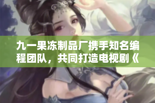 九一果凍制品廠攜手知名編程團隊，共同打造電視劇《代碼創(chuàng)新之路》