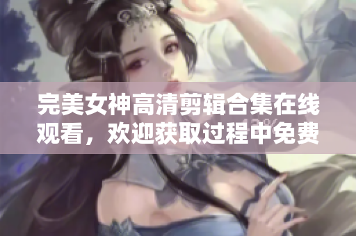 完美女神高清剪輯合集在線觀看，歡迎獲取過程中免費軟件