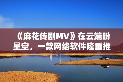 《麻花傳劇MV》在云端盼星空，一款網(wǎng)絡(luò)軟件隆重推薦！