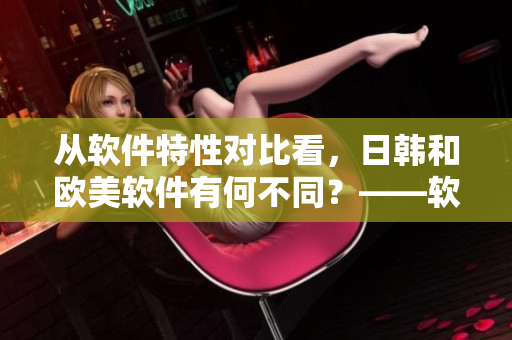 從軟件特性對(duì)比看，日韓和歐美軟件有何不同？——軟件市場(chǎng)比較研究