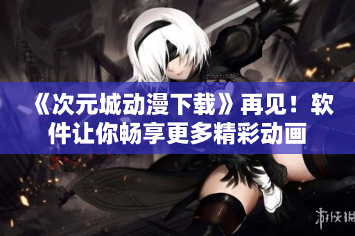 《次元城動(dòng)漫下載》再見！軟件讓你暢享更多精彩動(dòng)畫