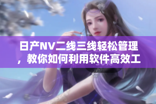 日產(chǎn)NV二線三線輕松管理，教你如何利用軟件高效工作！