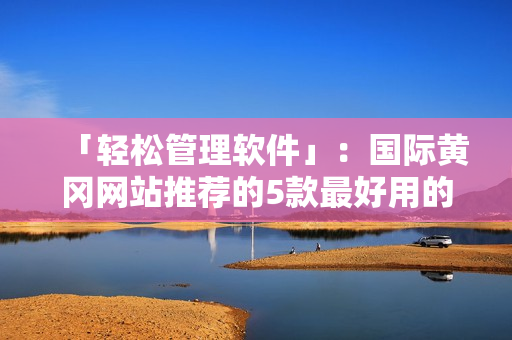 「輕松管理軟件」：國(guó)際黃岡網(wǎng)站推薦的5款最好用的軟件