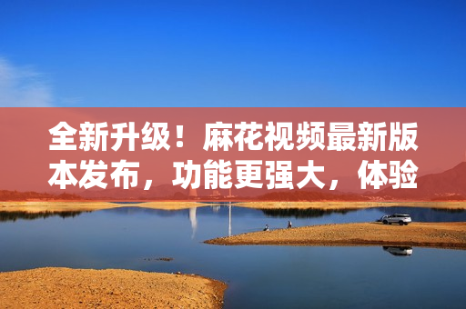 全新升級！麻花視頻最新版本發(fā)布，功能更強(qiáng)大，體驗(yàn)更純凈
