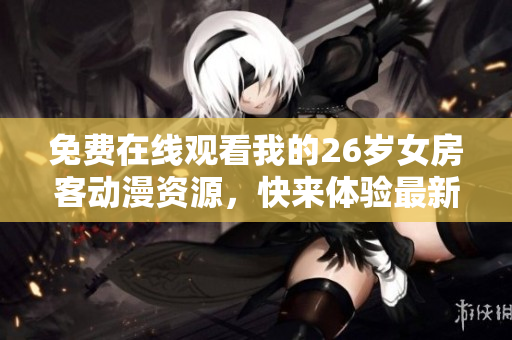 免費(fèi)在線觀看我的26歲女房客動(dòng)漫資源，快來(lái)體驗(yàn)最新網(wǎng)絡(luò)軟件！
