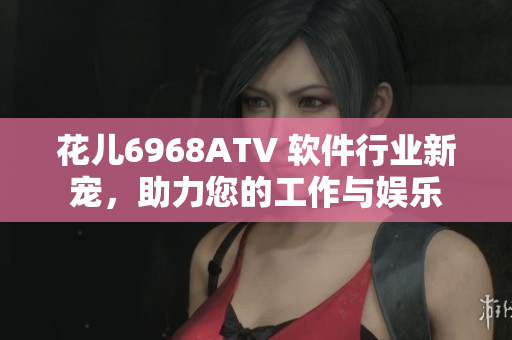 花兒6968ATV 軟件行業(yè)新寵，助力您的工作與娛樂