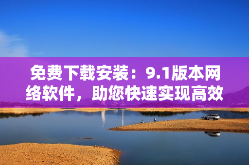 免費(fèi)下載安裝：9.1版本網(wǎng)絡(luò)軟件，助您快速實(shí)現(xiàn)高效網(wǎng)絡(luò)通信