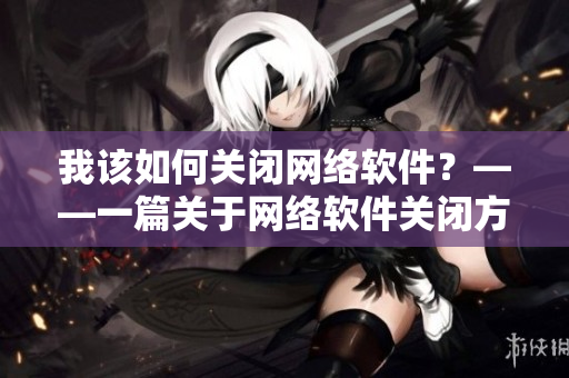 我該如何關(guān)閉網(wǎng)絡(luò)軟件？——一篇關(guān)于網(wǎng)絡(luò)軟件關(guān)閉方法的技術(shù)指南