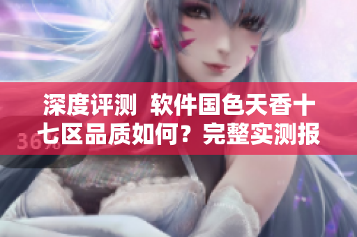 深度評測  軟件國色天香十七區(qū)品質(zhì)如何？完整實測報告