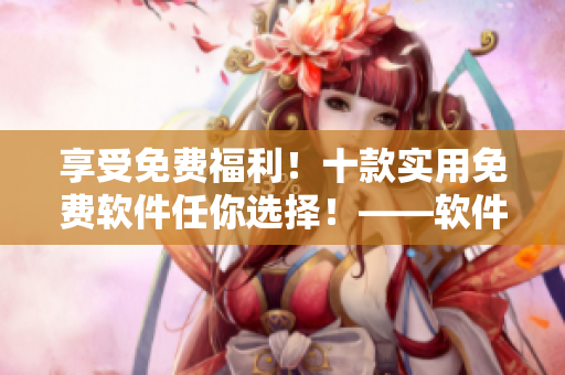 享受免費福利！十款實用免費軟件任你選擇！——軟件編輯推薦