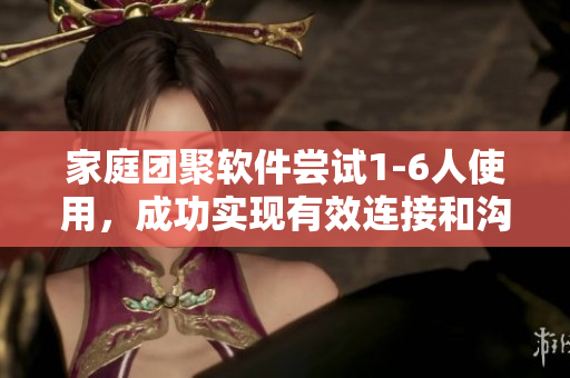 家庭團(tuán)聚軟件嘗試1-6人使用，成功實(shí)現(xiàn)有效連接和溝通
