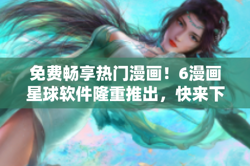 免費暢享熱門漫畫！6漫畫星球軟件隆重推出，快來下載體驗！