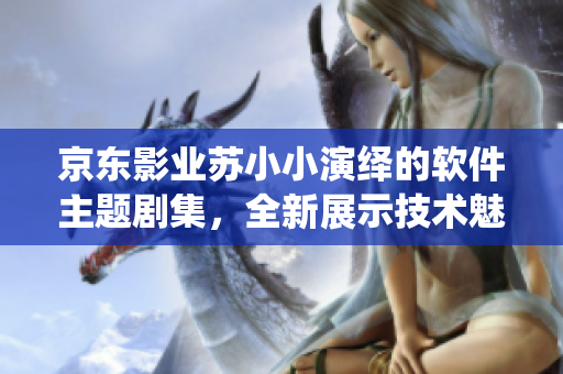 京東影業(yè)蘇小小演繹的軟件主題劇集，全新展示技術(shù)魅力