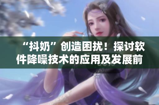 “抖奶”創(chuàng)造困擾！探討軟件降噪技術的應用及發(fā)展前景