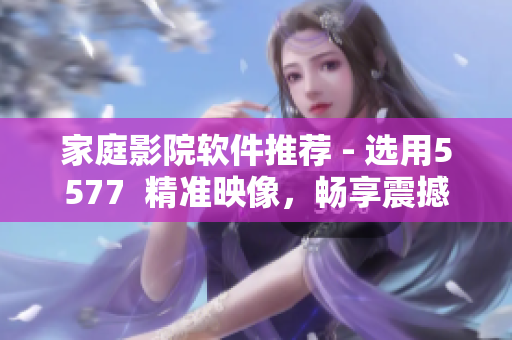 家庭影院軟件推薦 - 選用5577  精準(zhǔn)映像，暢享震撼聲效