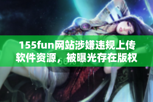 155fun網(wǎng)站涉嫌違規(guī)上傳軟件資源，被曝光存在版權問題