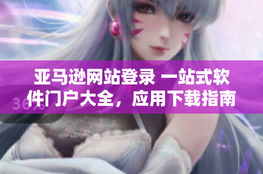 亞馬遜網(wǎng)站登錄 一站式軟件門戶大全，應(yīng)用下載指南