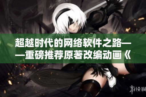 超越時(shí)代的網(wǎng)絡(luò)軟件之路——重磅推薦原著改編動(dòng)畫《元尊》第六話