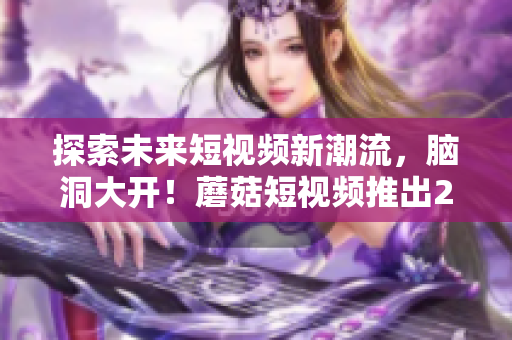 探索未來(lái)短視頻新潮流，腦洞大開(kāi)！蘑菇短視頻推出2023版全新特色功能！
