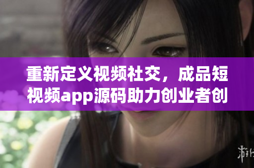 重新定義視頻社交，成品短視頻app源碼助力創(chuàng)業(yè)者創(chuàng)新營銷