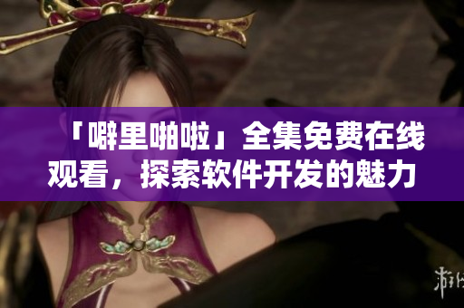 「噼里啪啦」全集免費在線觀看，探索軟件開發(fā)的魅力與技巧！