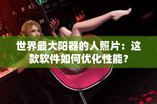世界最大陽器的人照片：這款軟件如何優(yōu)化性能？