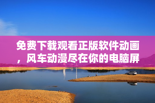 免費下載觀看正版軟件動畫，風車動漫盡在你的電腦屏幕！