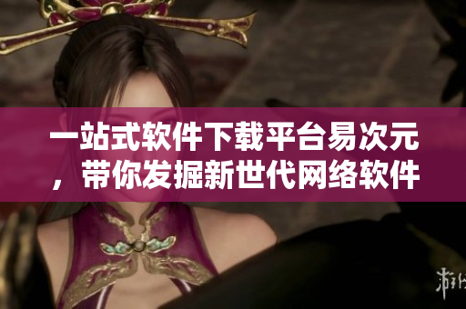 一站式軟件下載平臺易次元，帶你發(fā)掘新世代網(wǎng)絡(luò)軟件！