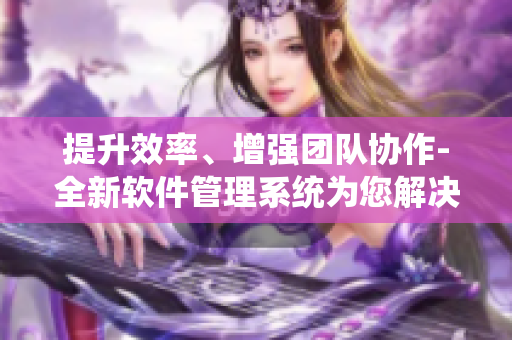 提升效率、增強團隊協(xié)作-全新軟件管理系統(tǒng)為您解決煩惱