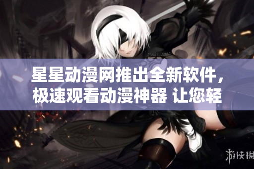 星星動漫網(wǎng)推出全新軟件，極速觀看動漫神器 讓您輕松暢享高清動漫內(nèi)容