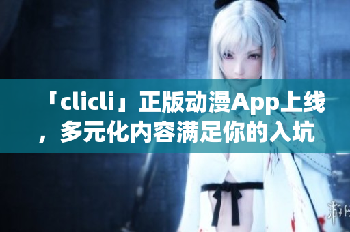 「clicli」正版動(dòng)漫App上線，多元化內(nèi)容滿足你的入坑與追番需求！