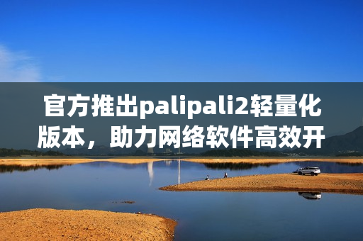 官方推出palipali2輕量化版本，助力網(wǎng)絡(luò)軟件高效開發(fā)