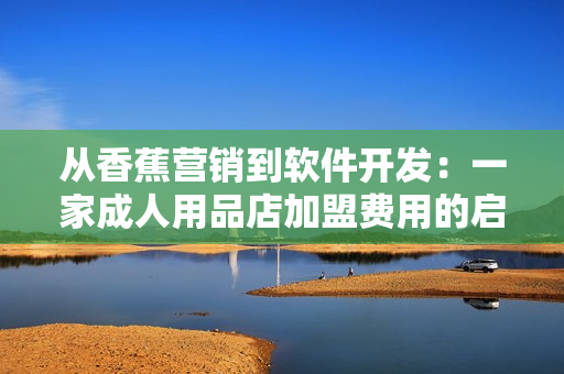 從香蕉營(yíng)銷(xiāo)到軟件開(kāi)發(fā)：一家成人用品店加盟費(fèi)用的啟示