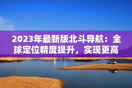 2023年最新版北斗導(dǎo)航：全球定位精度提升，實(shí)現(xiàn)更高精度導(dǎo)航！