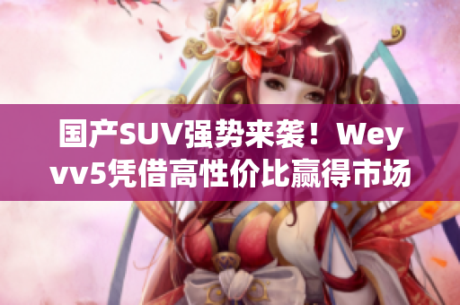 國產(chǎn)SUV強勢來襲！Weyvv5憑借高性價比贏得市場爭奪