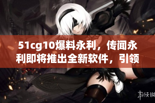 51cg10爆料永利，傳聞永利即將推出全新軟件，引領(lǐng)行業(yè)潮流！