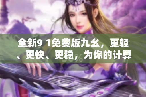 全新9 1免費(fèi)版九幺，更輕、更快、更穩(wěn)，為你的計(jì)算機(jī)帶來全方位的保護(hù)！