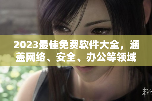 2023最佳免費軟件大全，涵蓋網(wǎng)絡、安全、辦公等領域，完美適配多平臺！