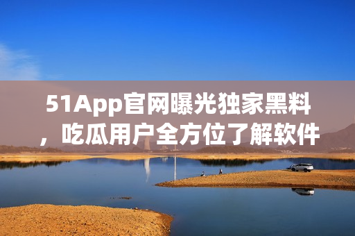 51App官網(wǎng)曝光獨(dú)家黑料，吃瓜用戶全方位了解軟件內(nèi)幕