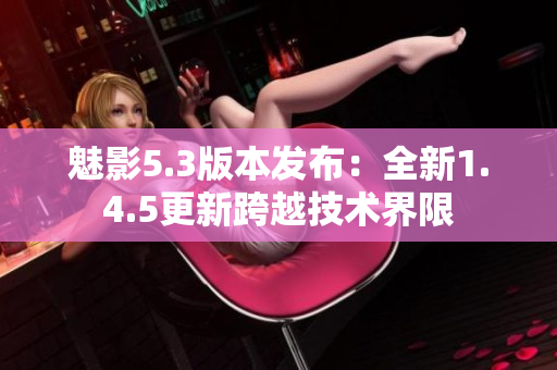 魅影5.3版本發(fā)布：全新1.4.5更新跨越技術(shù)界限