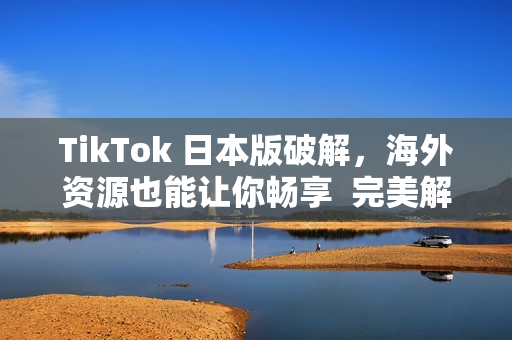 TikTok 日本版破解，海外資源也能讓你暢享  完美解決國內(nèi)限制問題