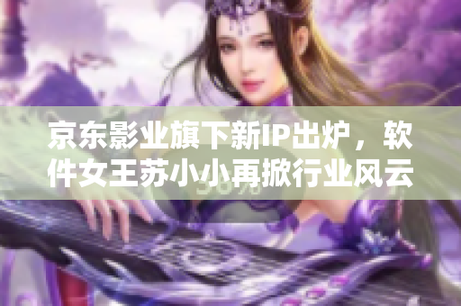 京東影業(yè)旗下新IP出爐，軟件女王蘇小小再掀行業(yè)風(fēng)云