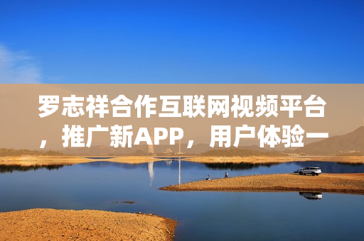 羅志祥合作互聯(lián)網(wǎng)視頻平臺(tái)，推廣新APP，用戶體驗(yàn)一覽無余