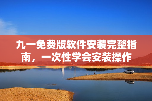 九一免費版軟件安裝完整指南，一次性學(xué)會安裝操作