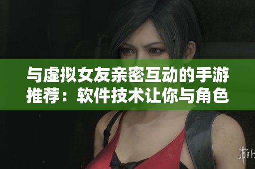 與虛擬女友親密互動的手游推薦：軟件技術讓你與角色建立深度聯(lián)系