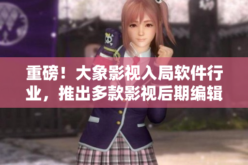 重磅！大象影視入局軟件行業(yè)，推出多款影視后期編輯軟件！
